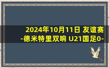 2024年10月11日 友谊赛-德米特里双响 U21国足0-6惨败俄罗斯